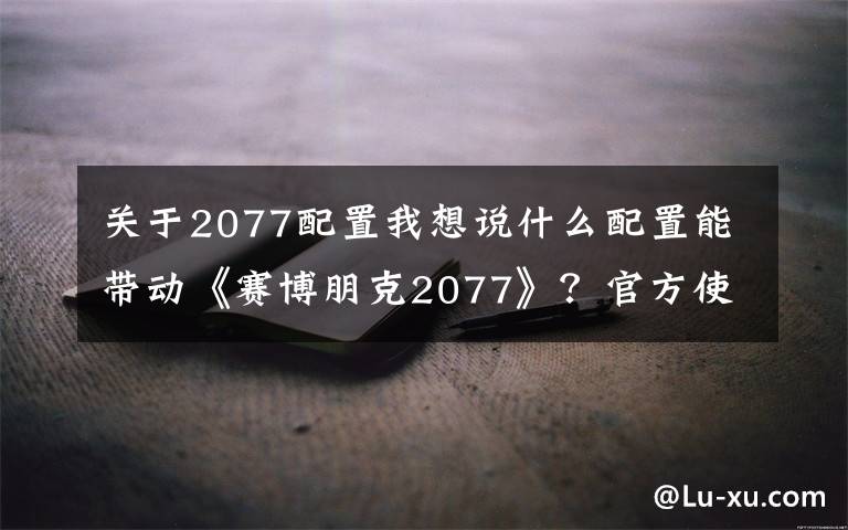 关于2077配置我想说什么配置能带动《赛博朋克2077》？官方使用i7-8700K/1080 Ti