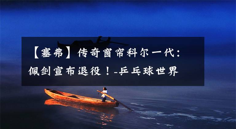 【塞弗】传奇窗帘科尔一代：佩剑宣布退役！-乒乓球世界