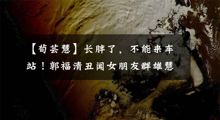 【荀芸慧】长胖了，不能来车站！郭福清丑闻女朋友群雄慧很碍事，不忍心看。