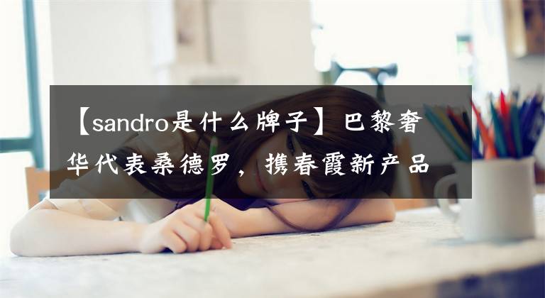 【sandro是什么牌子】巴黎奢华代表桑德罗，携春霞新产品入住京东盛大。