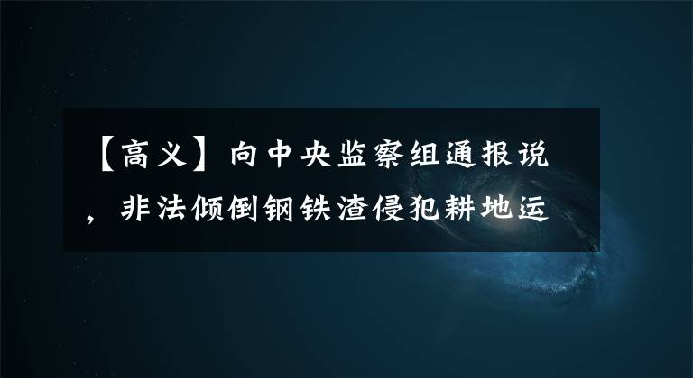 【高义】向中央监察组通报说，非法倾倒钢铁渣侵犯耕地运城故意钢铁。
