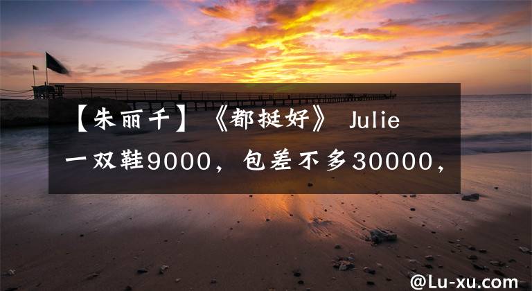 【朱丽千】《都挺好》 Julie一双鞋9000，包差不多30000，阿姨一双袜子穿几次。