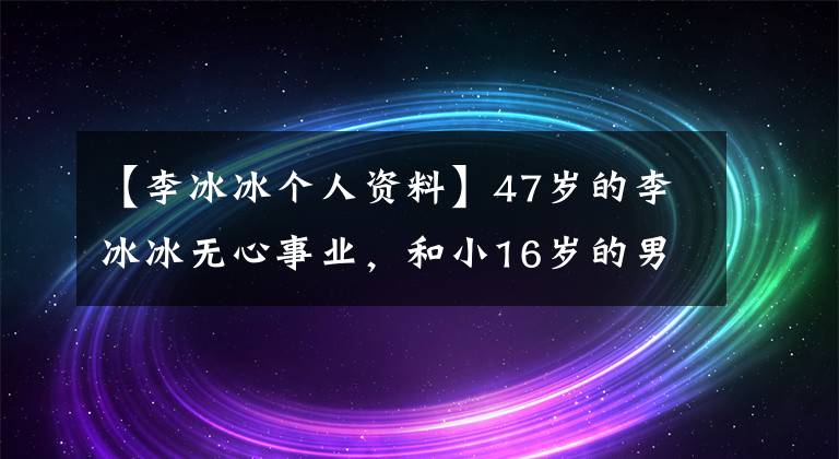 【李冰冰个人资料】47岁的李冰冰无心事业，和小16岁的男朋友恋爱甜蜜，专心在家带孩子。