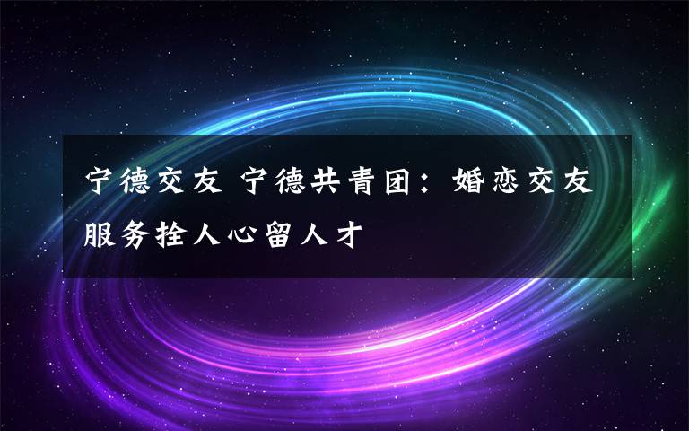宁德交友 宁德共青团：婚恋交友服务拴人心留人才
