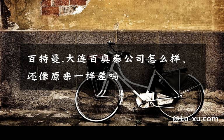百特曼,大连百奥泰公司怎么样，还像原来一样差吗
