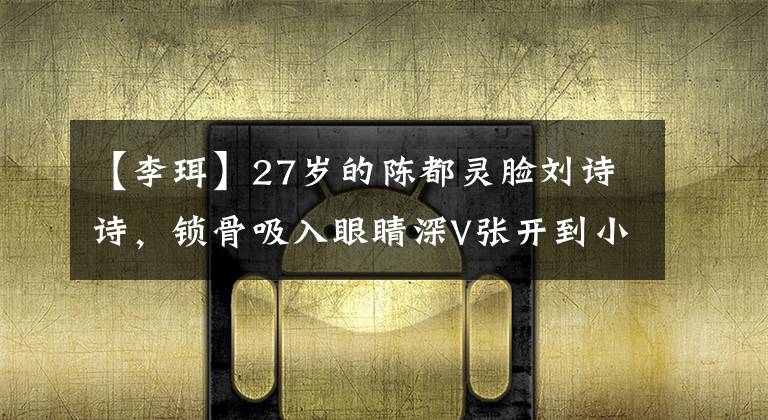 【李珥】27岁的陈都灵脸刘诗诗，锁骨吸入眼睛深V张开到小腹，头部接缝像快速的秃头一样宽