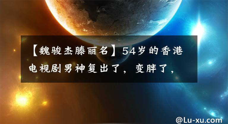 【魏骏杰滕丽名】54岁的香港电视剧男神复出了，变胖了，变形了！放弃9年女朋友脱光事业，成为单亲妈妈