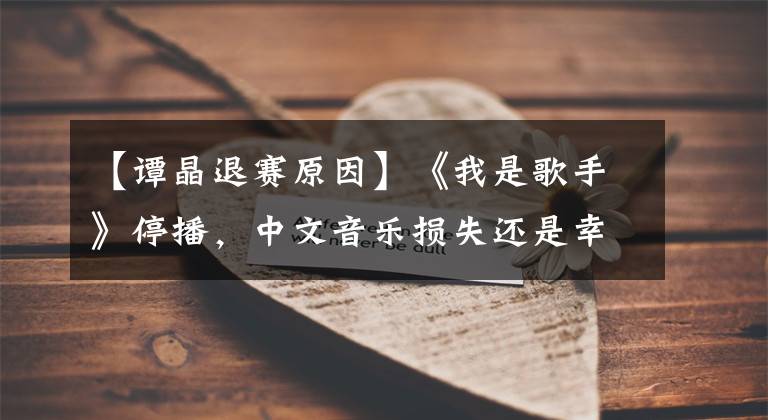 【谭晶退赛原因】《我是歌手》停播，中文音乐损失还是幸运？