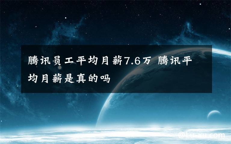 腾讯员工平均月薪7.6万 腾讯平均月薪是真的吗