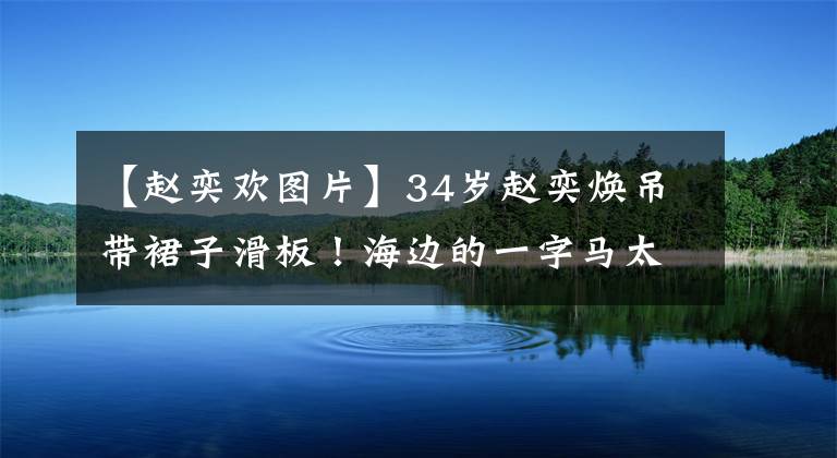 【赵奕欢图片】34岁赵奕焕吊带裙子滑板！海边的一字马太柔软了，小麦色皮肤看起来很健康