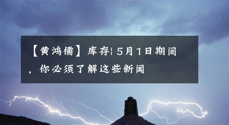 【黄鸿儒】库存| 5月1日期间，你必须了解这些新闻
