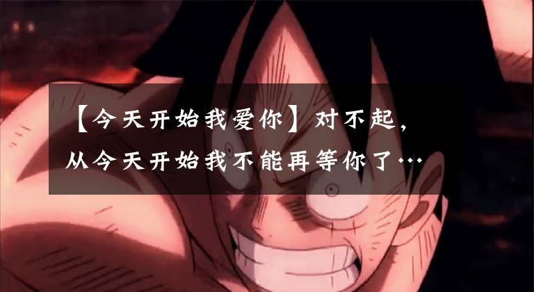 【今天开始我爱你】对不起，从今天开始我不能再等你了……。