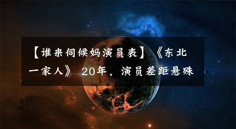 【谁来伺候妈演员表】《东北一家人》 20年，演员差距悬殊，两人配角去世，小龙起了个大名字。