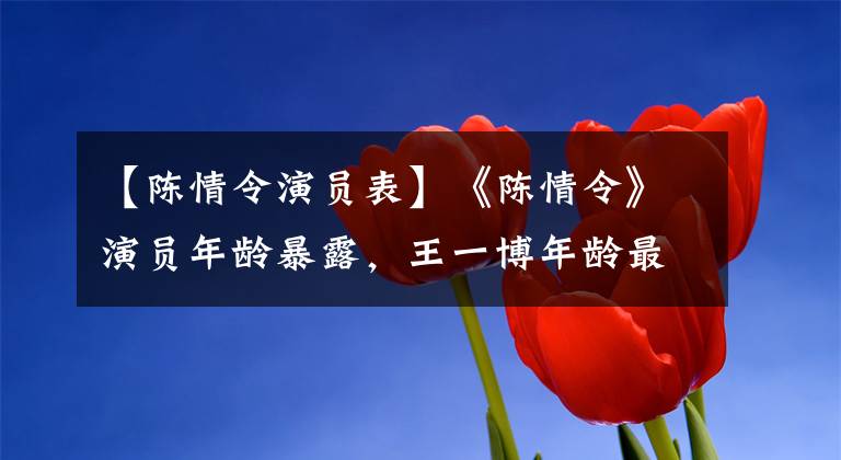 【陈情令演员表】《陈情令》演员年龄暴露，王一博年龄最小，他的年龄最大