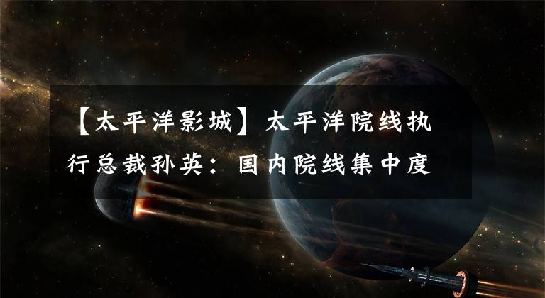 【太平洋影城】太平洋院线执行总裁孙英：国内院线集中度不高，电影院整合空间大。