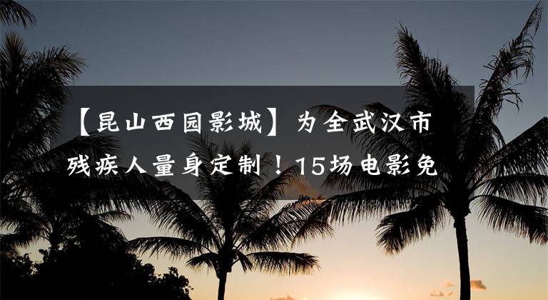【昆山西园影城】为全武汉市残疾人量身定制！15场电影免费观看
