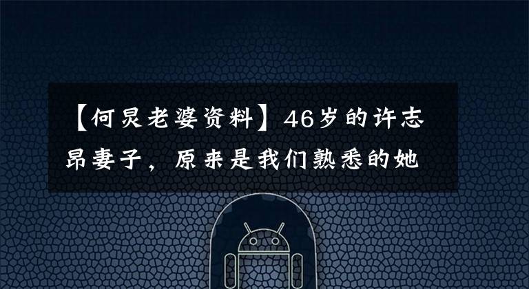 【何炅老婆资料】46岁的许志昂妻子，原来是我们熟悉的她吗？