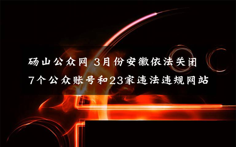 砀山公众网 3月份安徽依法关闭7个公众账号和23家违法违规网站