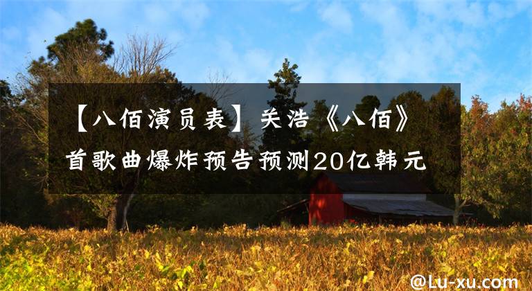 【八佰演员表】关浩《八佰》首歌曲爆炸预告预测20亿韩元，夏季赛第一名种子诞生？