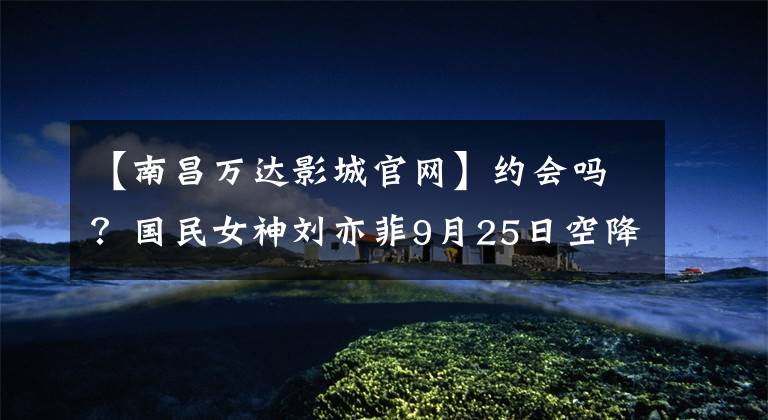 【南昌万达影城官网】约会吗？国民女神刘亦菲9月25日空降南昌，时间地点刺伤了这里！