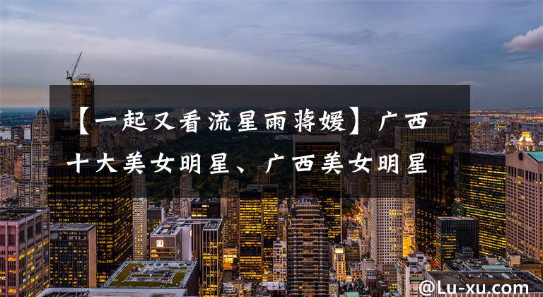 【一起又看流星雨蒋媛】广西十大美女明星、广西美女明星库存、广西明星有哪些？