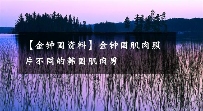 【金钟国资料】金钟国肌肉照片不同的韩国肌肉男