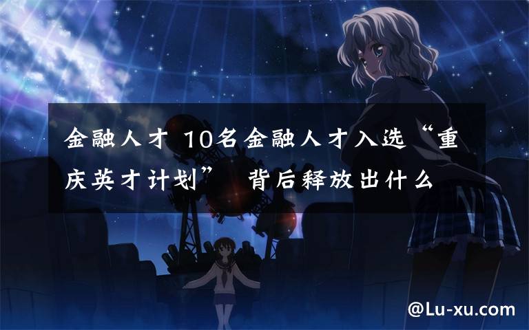 金融人才 10名金融人才入选“重庆英才计划”  背后释放出什么信号？
