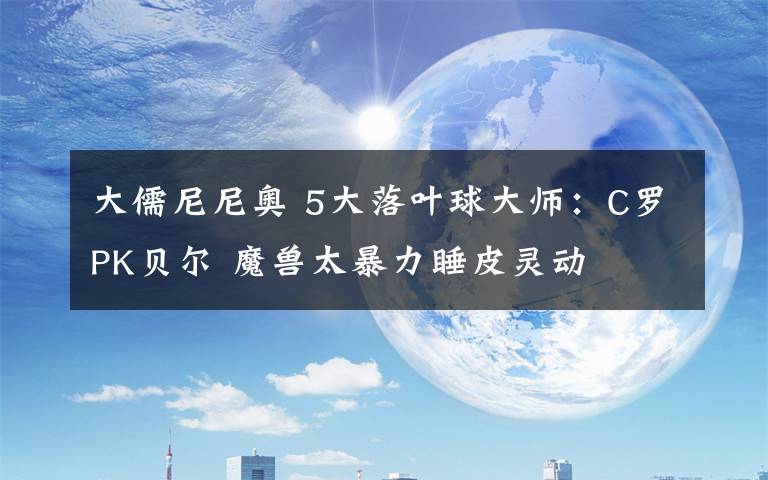 大儒尼尼奥 5大落叶球大师：C罗PK贝尔 魔兽太暴力睡皮灵动
