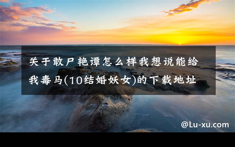关于敢尸艳谭怎么样我想说能给我毒马(10结婚妖女)的下载地址吗？