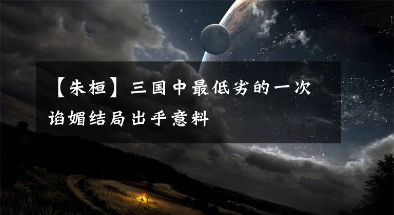 【朱桓】三国中最低劣的一次谄媚结局出乎意料