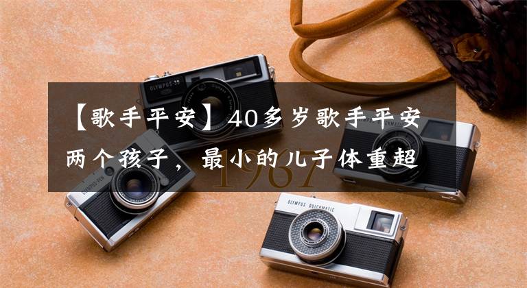 【歌手平安】40多岁歌手平安两个孩子，最小的儿子体重超过7斤，开始长腿。