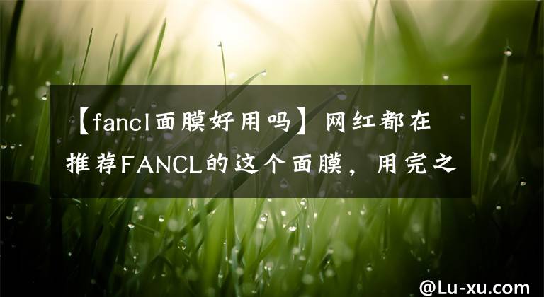 【fancl面膜好用吗】网红都在推荐FANCL的这个面膜，用完之后我偷偷囤了几箱！