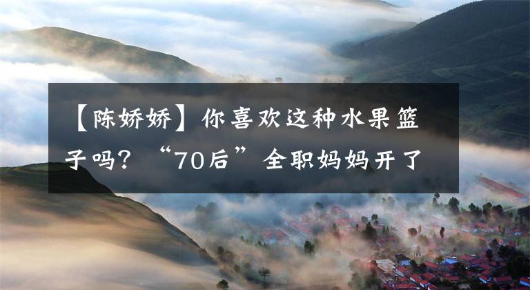 【陈娇娇】你喜欢这种水果篮子吗？“70后”全职妈妈开了一家水果店，月收入超过一万韩元