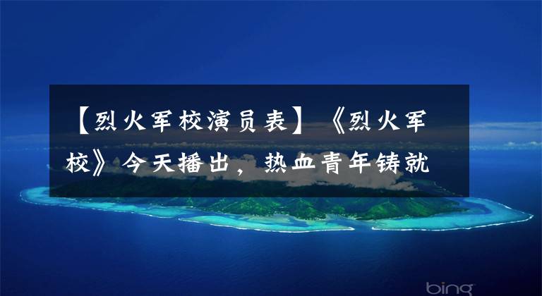 【烈火军校演员表】《烈火军校》今天播出，热血青年铸就爱情岁月