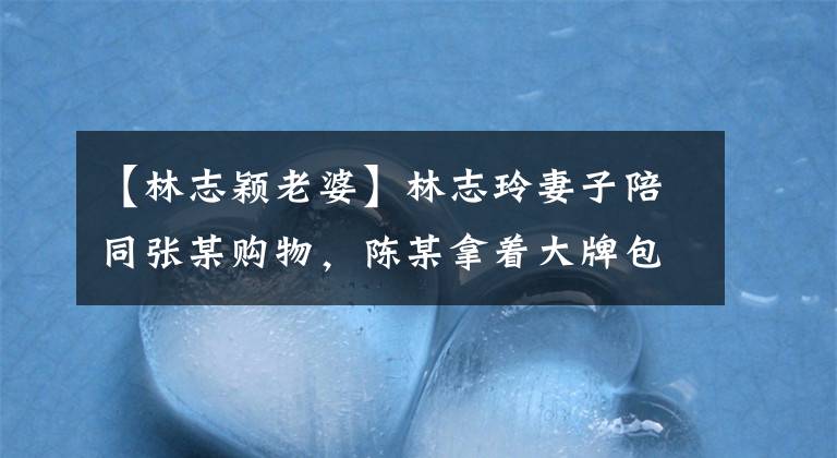 【林志颖老婆】林志玲妻子陪同张某购物，陈某拿着大牌包包，把珠宝、胖乎乎的女儿变成了两倍