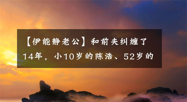 【伊能静老公】和前夫纠缠了14年，小10岁的陈浩、52岁的李能静太严重了。