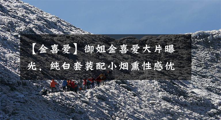 【金喜爱】御姐金喜爱大片曝光，纯白套装配小烟熏性感优雅，时尚感哪像53？