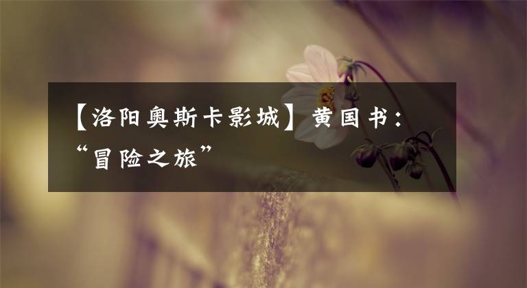【洛阳奥斯卡影城】黄国书：“冒险之旅”