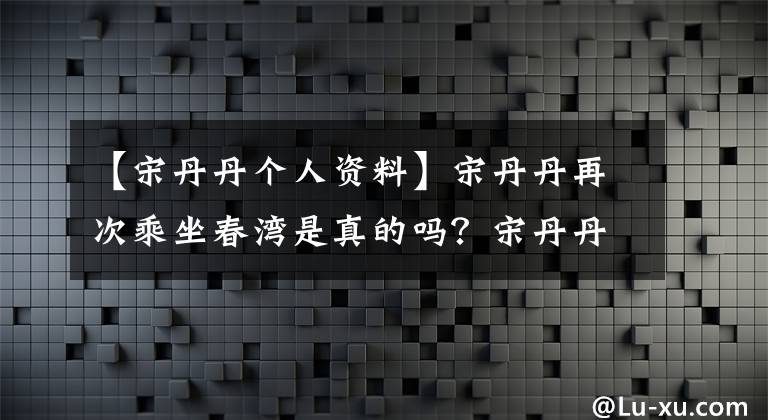 【宋丹丹个人资料】宋丹丹再次乘坐春湾是真的吗？宋丹丹再次进行春晚演出，有什么节目吗？