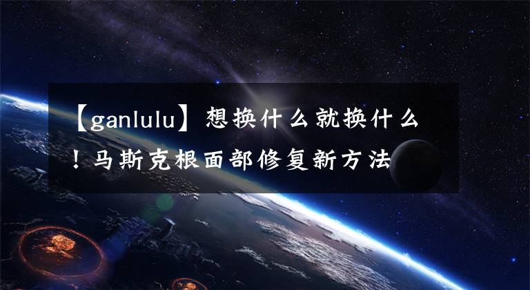 【ganlulu】想换什么就换什么！马斯克根面部修复新方法
