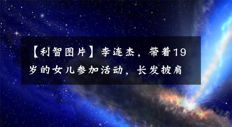 【利智图片】李连杰，带着19岁的女儿参加活动，长发披肩的微笑很美，完美地继承了父母的基因。