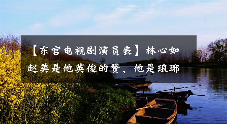 【东宫电视剧演员表】林心如赵美是他英俊的赞，他是琅琊榜王子，没有离开生病的妻子，放弃过事业