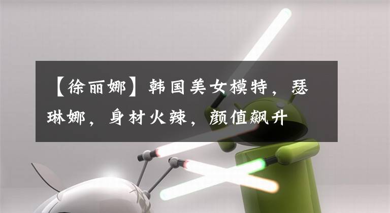 【徐丽娜】韩国美女模特，瑟琳娜，身材火辣，颜值飙升