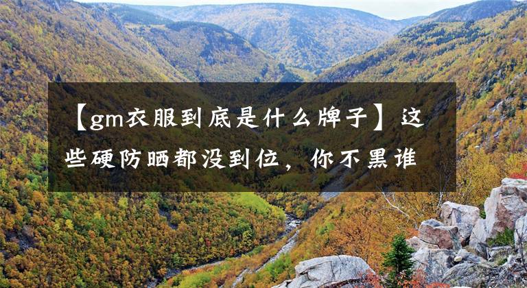 【gm衣服到底是什么牌子】这些硬防晒都没到位，你不黑谁吗？