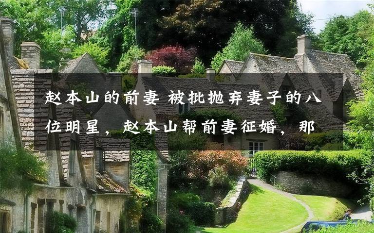 赵本山的前妻 被批抛弃妻子的八位明星，赵本山帮前妻征婚，那英曾经也是受害者