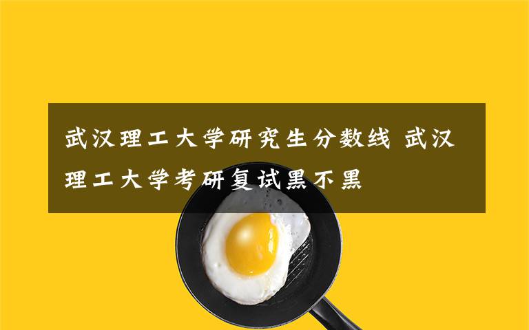 武汉理工大学研究生分数线 武汉理工大学考研复试黑不黑