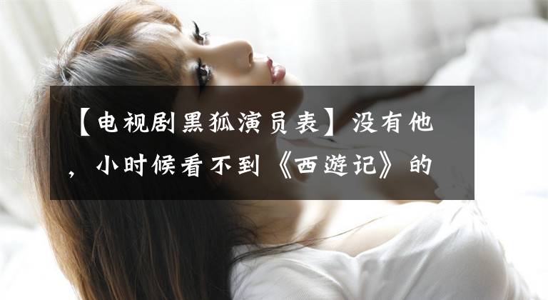 【电视剧黑狐演员表】没有他，小时候看不到《西游记》的老版本。