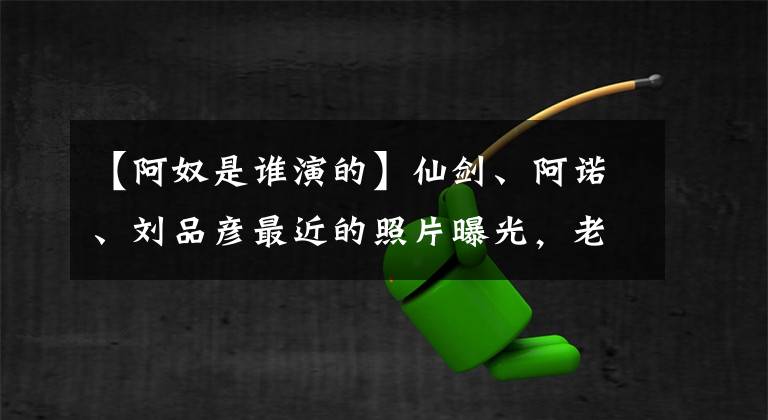 【阿奴是谁演的】仙剑、阿诺、刘品彦最近的照片曝光，老美灯曝光的服装状态，32岁仍然单身