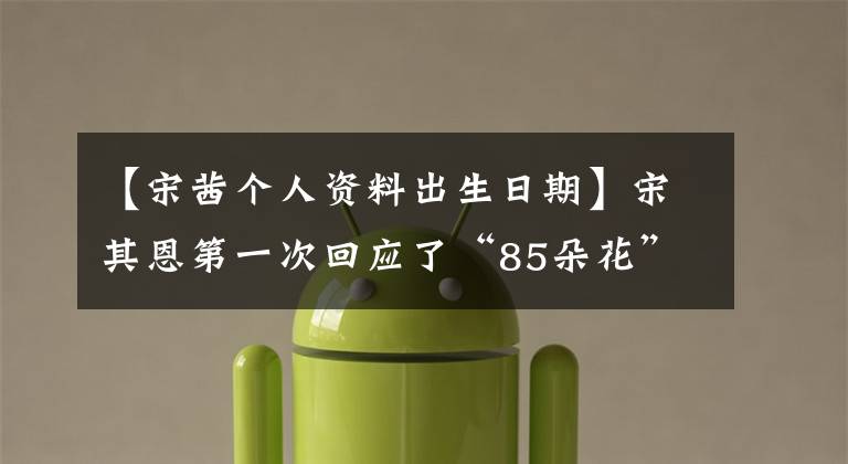 【宋茜个人资料出生日期】宋其恩第一次回应了“85朵花”的争论：做好我该做的事就行了。