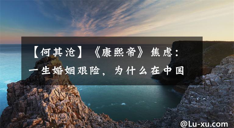 【何其沧】《康熙帝》焦虑：一生婚姻艰险，为什么在中国戏剧中获得最高荣誉？